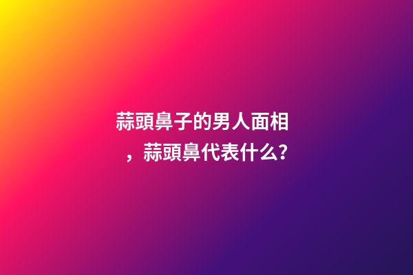 蒜頭鼻子的男人面相，蒜頭鼻代表什么？